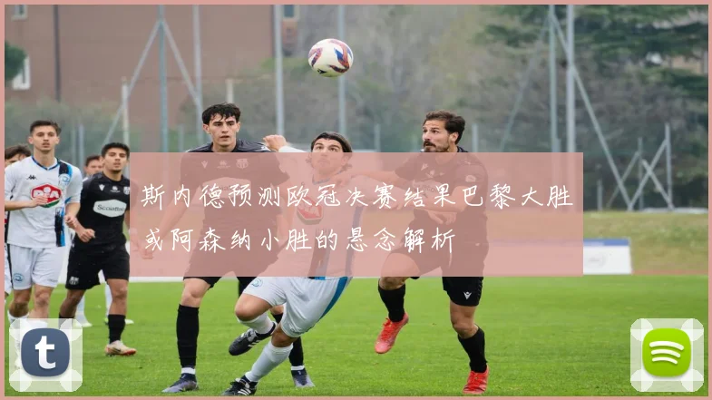 斯内德预测欧冠决赛结果巴黎大胜或阿森纳小胜的悬念解析