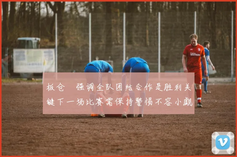 板仓滉强调全队团结合作是胜利关键下一场比赛需保持警惕不容小觑