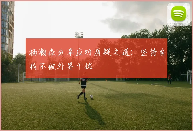 杨瀚森分享应对质疑之道：坚持自我不被外界干扰