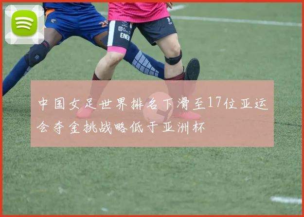 中国女足世界排名下滑至17位亚运会夺金挑战略低于亚洲杯