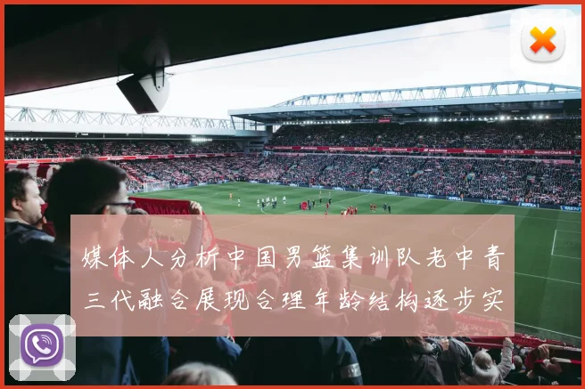 媒体人分析中国男篮集训队老中青三代融合展现合理年龄结构逐步实现换血