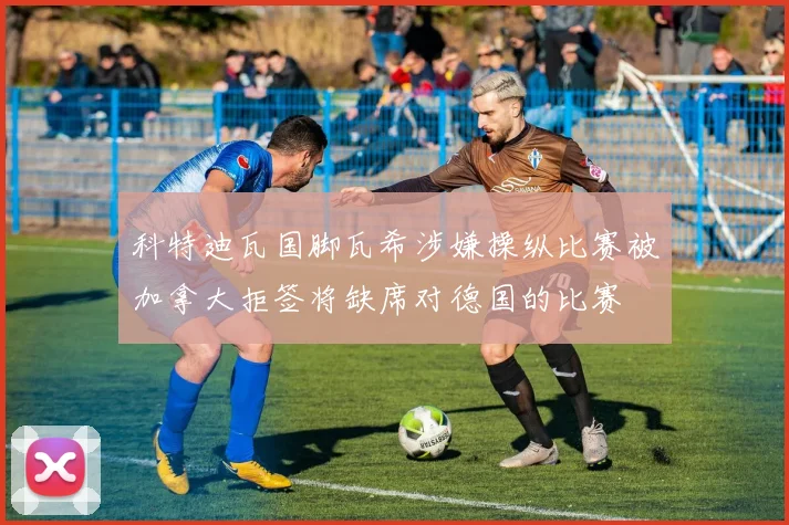科特迪瓦国脚瓦希涉嫌操纵比赛被加拿大拒签将缺席对德国的比赛