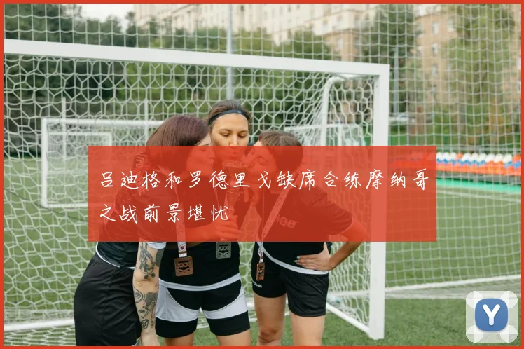 吕迪格和罗德里戈缺席合练摩纳哥之战前景堪忧