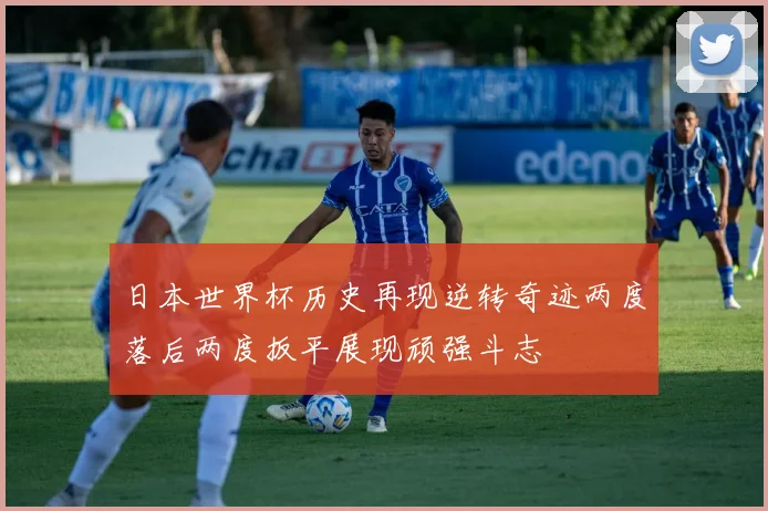 日本世界杯历史再现逆转奇迹两度落后两度扳平展现顽强斗志