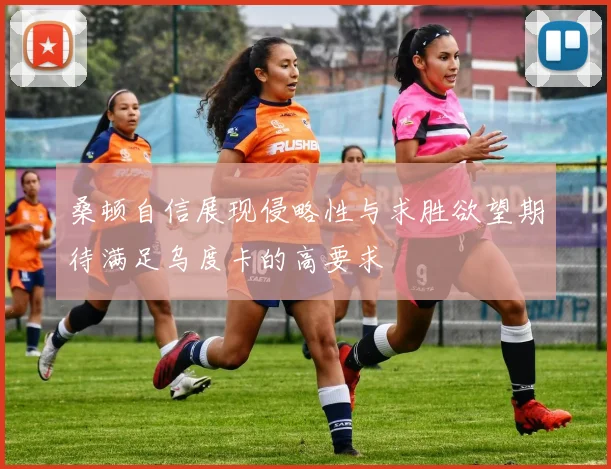 桑顿自信展现侵略性与求胜欲望期待满足乌度卡的高要求