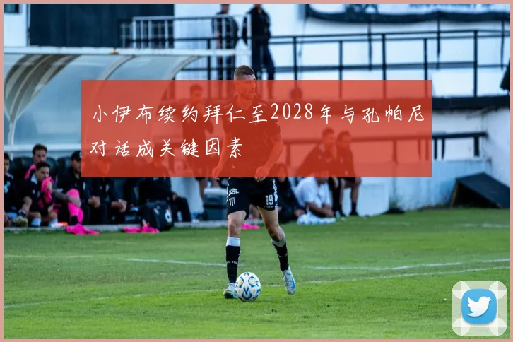 小伊布续约拜仁至2028年与孔帕尼对话成关键因素