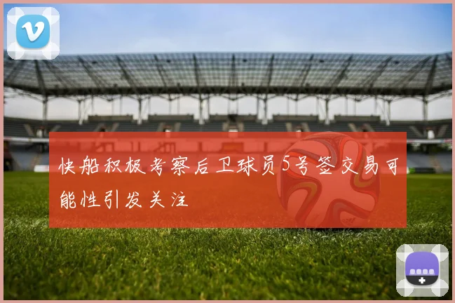 快船积极考察后卫球员5号签交易可能性引发关注