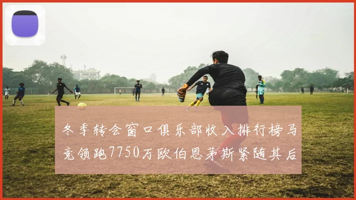 冬季转会窗口俱乐部收入排行榜马竞领跑7750万欧伯恩茅斯紧随其后7200万欧