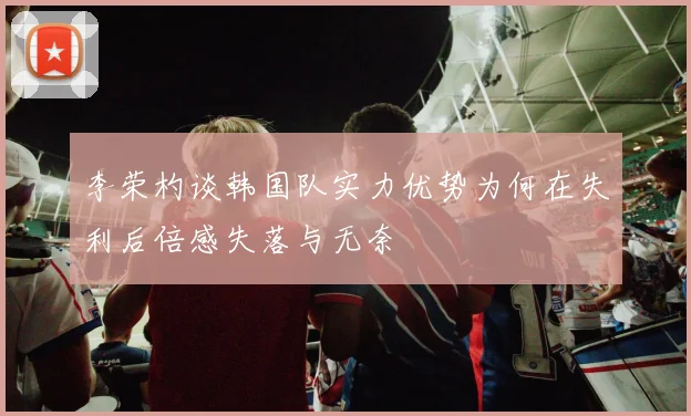 李荣杓谈韩国队实力优势为何在失利后倍感失落与无奈