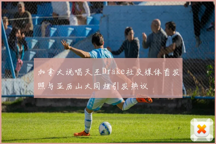 加拿大说唱天王Drake社交媒体首发照与亚历山大同框引发热议