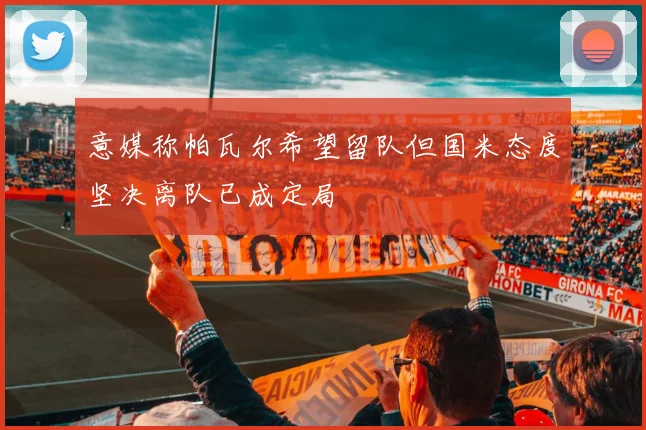 意媒称帕瓦尔希望留队但国米态度坚决离队已成定局