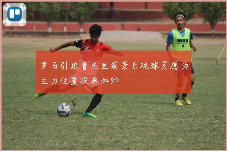 罗马引进鲁杰里前景乐观球员愿为主力位置投奔加帅