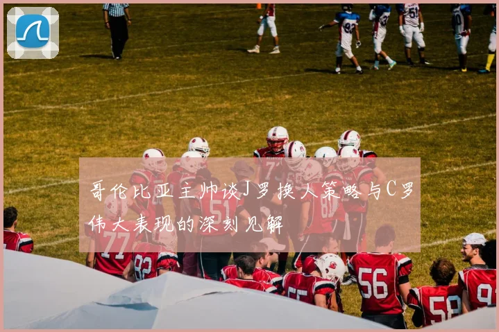 哥伦比亚主帅谈J罗换人策略与C罗伟大表现的深刻见解