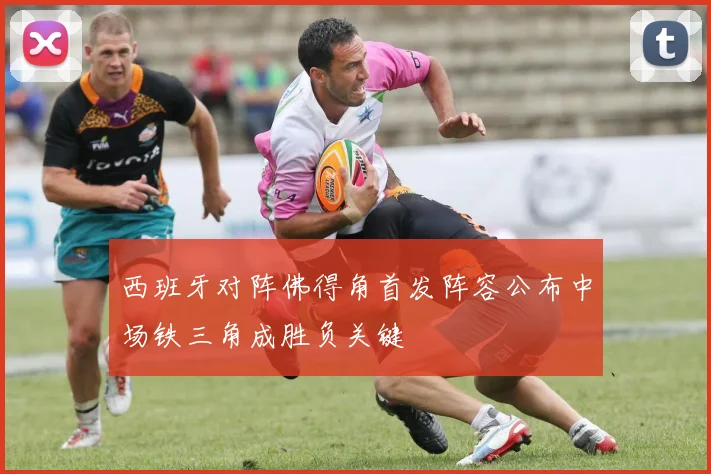 西班牙对阵佛得角首发阵容公布中场铁三角成胜负关键