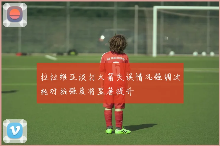 拉拉维亚谈打火箭失误情况强调次轮对抗强度将显著提升