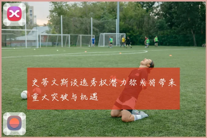 史蒂文斯谈选秀权潜力称或将带来重大突破与机遇