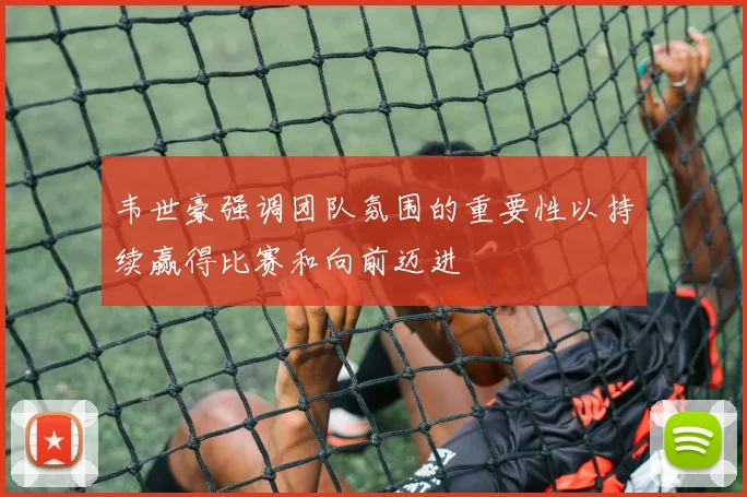韦世豪强调团队氛围的重要性以持续赢得比赛和向前迈进