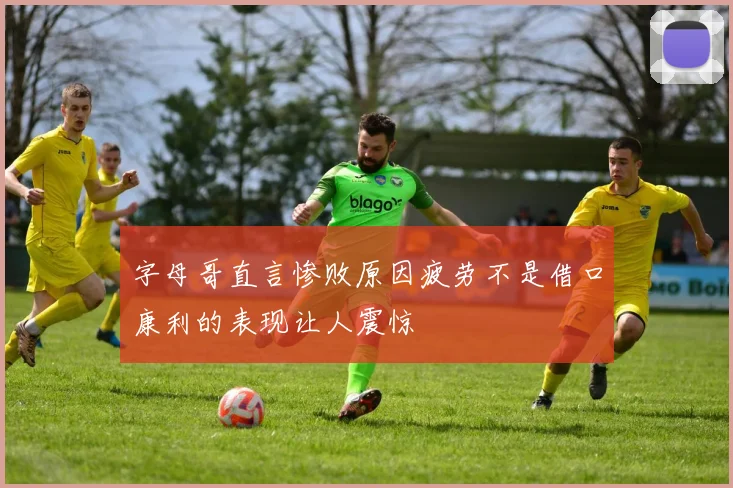 字母哥直言惨败原因疲劳不是借口康利的表现让人震惊
