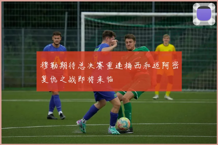 穆勒期待总决赛重逢梅西和迈阿密复仇之战即将来临