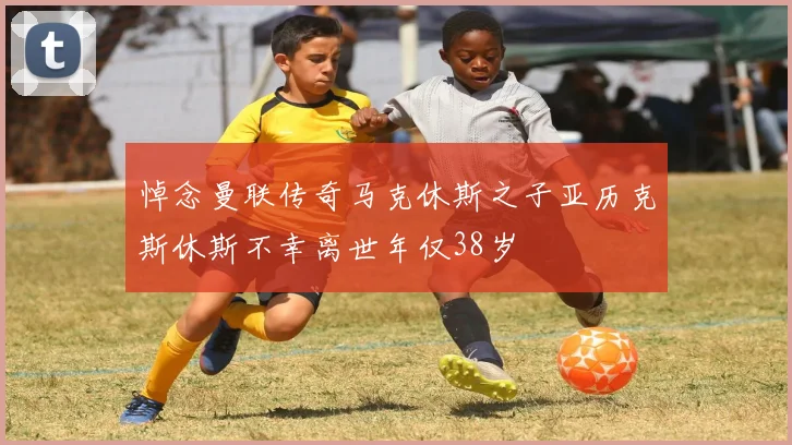 悼念曼联传奇马克休斯之子亚历克斯休斯不幸离世年仅38岁