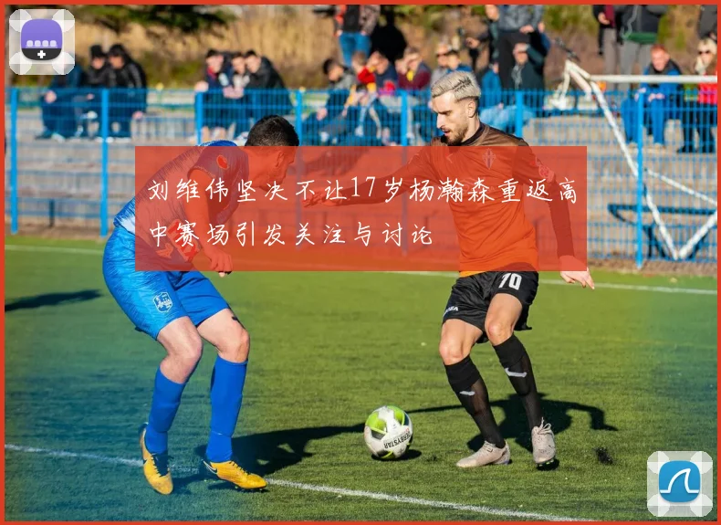 刘维伟坚决不让17岁杨瀚森重返高中赛场引发关注与讨论
